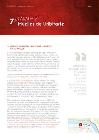PARADA 7. Muelles de Uribitarte	 > 39
>	 Oficios desarrollados por mujeres
	en el muelle
La Ría de Bilbao contaba a finales del siglo XIX con 14
kilómetros hábiles de muelles y diques desde el Abra en
su desembocadura hasta el Arenal bilbaíno. A lo largo de
esta estrecha franja de tierra se agolpaban las activida-
des portuarias, entre las que se incluían la carga y descar-
ga de buques, trasbordo de las mercancías de éstos a las
gabarras y, también, el arrastre de estas últimas hasta los
puntos de descarga en las inmediaciones de los almace-
nes comerciales.
Son actividades fundamentales para el devenir económi-
co de la villa. Cargueras, sirgueras y rederas.
Las cargueras o estibadoras, hacen labores de carga,
descarga y distribución de las cargas que llegaban en
los barcos que atracaban en la ría. Sostenían y llevaban
sobre la cabeza fardos tan pesados que eran necesa-
rios dos hombres para ponérselos encima. Descargaban
mineral, bacalao, carbón o cualquier otra mercancía a
cambio de un mísero jornal, y aun estando en estado de
convalecencia o en avanzado estado de embarazo.
Dentro de una jerarquía gremial, en torno a 1860, las
cargueras estaban divididas en tres categorías, aquellas
que tan sólo se encargaban de llevar el dinero de las tran-
sacciones comerciales, las que se dedicaban al transporte
del bacalao algunas conseguían el cargo de capataz no
era exclusivamente masculino, hubo famosas capatazas
que contaban con una reconocida autoridad y respeto
en los muelles, tanto por los consignatarios, como por
los trabajadores. Algunos nombres nos han llegado hasta
nuestros días: Trini la Sañuda, María la Caporala, Pepa
Sapur, Siete-delantales, Marilumo, la Señorita Caramelo, la
Gallarda y Ojo de Perdiz. y, por último, las que se encar-
gaban de la carga de mineral y arena, las venaqueras.
PARADA 7
Muelles de Uribitarte7>
Sostenían y
llevaban sobre
la cabeza
fardos tan
pesados
que eran
necesarios dos
hombres para
ponérselos
encima
 