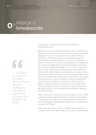 Inicialmente, a modo de introducción al tema y
contextualización:
Bilbao al principio estaba ubicado tan solo en una de las
riberas del río Nervión, y tenía un casco urbano bastante
pequeño, en un inicio reducido a tres calles Somera,
Artecalle y Tendería, con una muralla de protección
denominada, Ronda, donde hoy situamos la calle del
mismo nombre. En su interior cabe destacar la existencia
de una ermita dedicada al Apóstol Santiago, lo que hoy
en día es la Catedral de Bilbao, en el mismo centro del
Casco Viejo, siendo paso de las peregrinaciones hacia
Compostela. Este núcleo fue creciendo con cuatro calles
más, Belosticalle, Carnicería Vieja, Barrencalle, Barrencalle
Barrena, formándose las famosas Siete Calles. Tras varias
inundaciones y un gran incendio en 1569, se derribaron
las primitivas murallas y comenzó el crecimiento de
Bilbao, desarrollándose los ensanches, en el siglo XVII
(hacia el Arenal y Atxuri) y diversas anexiones durante
los siglos XIX-XX, (las Anteiglesias de Begoña, Abando,
Deusto, Erandio).
Pero volviendo al momento de su fundación, fue en 1300
cuando D. Diego López de Haro, otorgó la carta puebla,
“...con plazer de todos los vizcaynos hago en Bilvao de
parte de Begoña nuevamente población e villa que dicen
el puerto de Bilvao”.
María Díaz de Haro la volvió a fundar, reafirmando así lo
realizado por su tío Don Diego “el intruso” y extendiendo
“…con plazer
de todos los
vizcaynos
hago en Bilvao
de parte
de Begoña
nuevamente
población e
villa que dicen
el puerto de
Bilvao”
PARADA 0
Introducción0>
4 <	 PARADA 0. Introducción
 