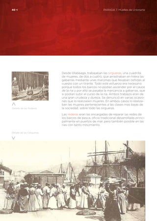 40 <	 PARADA 7. Muelles de Uribitarte
Desde Olabeaga, trabajaban las sirgueras, una cuadrilla
de mujeres, de dos a cuatro, que arrastraban en hilera las
gabarras mediante unas maromas que llevaban ceñidas al
cuerpo con un tirante. Todo este esfuerzo era necesario
porque todos los barcos no podían ascender por el cauce
de la ria y por ello se pasaba la mercancía a gabarras, que
si podían subir el curso de la ría. Ambos trabajos eran de
una gran crudeza y dureza. Se denunció en varias ocasio-
nes que lo realizasen mujeres. En ambos casos lo realiza-
ban las mujeres pertenecientes a las clases mas bajas de
la sociedad, sobre todo las sirgueras.
Las rederas eran las encargadas de reparar las redes de
los barcos de pesca, oficio tradicional desarrollado princi-
palmente en puertos de mar, pero también posible en las
rías con tanto movimiento.
Detalle de las Cargueras
Detalle de las Rederas
 