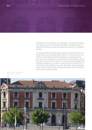 42 <	 PARADA 8. Edificio Antigua Aduana
realzados y se remarcan con jambas y dinteles de piedra.
El cuerpo central de ambas fachadas, rematado por di-
ferentes frontones, está ejecutado, asimismo, en material
pétreo.
Es especialmente destacable el tramo representativo de
la fachada a la calle Barroeta Aldamar. A través de él, se
realiza la entrada principal al edificio. Su composición,
que recurre a imágenes y elementos ornamentales extraí-
dos de la arquitectura clásica, marca de forma elegante la
presencia pública y el valor urbano de la construcción. A
día de hoy, este edificio de unos 120 años de antigüedad,
pasa a formar parte del catálogo de patrimonio arquitec-
tónico de nuestra ciudad.
Detalle de la fachada del
Edificio de la Aduana
 
