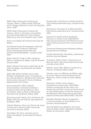 BIBLIOGRAFÍA	 > 43
3000 Viejas Fotos para la historia de
Vizcaya, Album I, Bilbao desde 1850 por
Víctor Ortega, Editorial La Gran Enciclopedia
Vasca, 2001.
3000 Viejas Fotos para la historia de
Vizcaya, Album II, Durango y los pueblos
de la Ría desde 1850 por Víctor Ortega,
Editorial La Gran Enciclopedia Vasca, 2001.
Actas municipales del Archivo Municipal de
Bilbao.
Auñamendi Eusko Entziklopedia, Estornés
Lasa Bernardo: Emakume Abertzale
Batza http://www.euskomedia.org/
aunamendi/47346/26560 , consulta enero
2014.
Basas, Manuel, Frade, K-Toño: Antiguos
Oficios Concejiles de Bilbao. Caja de Ahorros
Vizcaína 1987.
Basas, Manuel: Diccionario abreviado de las
calles de Bilbao. Ayuntamiento de Bilbao,
Bilbao, 1991.
Bilbo Alde Zaharra Bilbao Casco Viejo.
Bizkaiko hiribilduetan zehar. Un paseo por
las villas de Bizkaia 1. Bizkaiko Foru Aldundia
Kultura Saila. Diputación Foral de Bizkaia,
Departamento de Cultura.
Brancas Escartín, Marta: Bilboko
emakumezkoen antzinako lanbideak /
Antiguos oficios de las bilbaínas. Área
de Empleo, Mujer y Medio Ambiente del
Ayuntamiento de Bilbao. Bilbao, 1998.
Brancas Escartín, Marta: Guía de Mujeres de
Bilbao 700 años de Historia. Ayuntamiento
de Bilbao, 1998.
Catalán Martínez, Elena: Las Siervas de Jesús
a través de la Historia, Edita: Siervas de
Jesús de la Caridad, 2004.
Cava Mesa, Mª Jesús: Un paseo por la
historia de Bilbao, Universidad de Deusto,
2008.
Euskomedia: Consultas en la Base de datos.
http://www.euskomedia.org/, consulta enero
2014.
Euskonews: Consultas en la Base de datos.
http://www.euskonews.com/, consulta enero
2014.
Exposición virtual Ilustres de Bizkaia:
Pioneras en Centro Icaro AHEB-BEHA:
http://www.centroicaro.net/fileadmin/icaro/
expo-ilustres-pioneras.html, consulta enero
2014.
Fondos de Publicaciones Periódicas Bilbao,
Ayuntamiento de Bilbao.
Fondos Municipales, Hacienda y Judicial del
Archivo Foral de Bizkaia.
Fundación Sabino Arana: Consultas en la
Base de datos. http://www.sabinoarana.org,
consulta enero 2014.
Gómez, Javier (Ed.): Bilbao a través de su
historia. Fundación BBVA, 2004.
Gondra, Juan: Los Médicos de Bilbao, siglo
XV al XIX, Museo Vasco de Historia de la
Medicina y Ciencia José Luis Goti, Bilbao,
2005.
González i Vilalta, Arnau: Mujer y
nacionalismo conservador (1931-1936).
Análisis comparado de dos casos: Las
Emakumes del PNV y la Secció Femenina de
la Lliga Regionalista. Universitat	Autònoma
de Barcelona http://www.ehu.es/ojs/index.
php/HC/article/view/4253/3799, 1-02-2014.
González Portilla, Manuel: Inmigración
y nueva sociedad. La ría de Bilbao en la
primera industrialización.
Guía del Patrimonio Religioso del Casco
Viejo de Bilbao, Edita: Obispado de Bilbao,
Museo de Arte Sacro, 2003.
 
