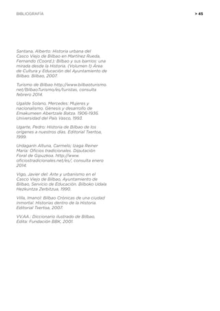 BIBLIOGRAFÍA	 > 45
Santana, Alberto: Historia urbana del
Casco Viejo de Bilbao en Martínez Rueda,
Fernando (Coord.): Bilbao y sus barrios: una
mirada desde la Historia. (Volumen 1) Área
de Cultura y Educación del Ayuntamiento de
Bilbao. Bilbao, 2007.
Turismo de Bilbao http://www.bilbaoturismo.
net/BilbaoTurismo/es/turistas, consulta
febrero 2014.
Ugalde Solano, Mercedes: Mujeres y
nacionalismo. Génesis y desarrollo de
Emakumeen Abertzale Batza. 1906-1936.
Universidad del País Vasco, 1993.
Ugarte, Pedro: Historia de Bilbao de los
orígenes a nuestros días. Editorial Txertoa,
1999.
Urdagarín Altuna, Carmelo; Izaga Reiner
María: Oficios tradicionales. Diputación
Foral de Gipuzkoa. http://www.
oficiostradicionales.net/es/, consulta enero
2014.
Vigo, Javier del: Arte y urbanismo en el
Casco Viejo de Bilbao, Ayuntamiento de
Bilbao, Servicio de Educación. Bilboko Udala
Hezkuntza Zerbitzua, 1990.
Villa, Imanol: Bilbao Crónicas de una ciudad
inmortal. Historias dentro de la Historia.
Editorial Txertoa, 2007.
VV.AA.: Diccionario ilustrado de Bilbao,
Edita: Fundación BBK, 2001.
 
