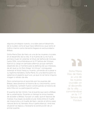 algunos privilegios nuevos, cruciales para el desarrollo
de la ciudad, como el que hace referencia a que tanto el
tráfico marino como terrestre llegase en exclusividad a
Bilbao.
Doña María Díaz de Haro, es una de las mujeres cruciales
en el desarrollo de la villa. A la muerte de su tío fue la
primera mujer en ostentar el título de Señora de Vizcaya,
hasta 1334, convirtiéndose en la 11ª Señora de Vizcaya.
Ejerció su cargo en periodos alternos ya que siempre
dependió de un hombre para la defensa de sus intereses,
de ahí que su tío Don Diego “el intruso” consiguiese
ostentar el título hasta su muerte, volviendo así a pasar a
su legítima heredera, Doña María. Es una lástima pero no
sabemos el aspecto que tuvo, ya que no se tiene ninguna
imagen o retrato de ella.
Pero comencemos el recorrido por los puentes del
Bilbao, descubramos la historia de su crecimiento, como
las bilbainas, también fueron construyendo la historia de
esta Villa con su participación activa.
El puente de San Antón, fue el puente que sacó a Bilbao
de su aislamiento. Durante un tiempo la única manera
de acceder a Bilbao, fue por un vado, que en épocas de
mareas muy bajas se podía cruzar. Está entre el muelle
de Urazurrutia y el muelle de Ibeni, siendo el último paso
natural de la ría, llamado Atxuri (peña blanca). Ante esa
situación es lógica y necesaria la construcción de un
primer puente.
Doña María
Díaz de Haro,
es una de
las mujeres
cruciales en
el desarrollo
de la villa …,
convirtiéndose
en la 11ª
Señora de
Vizcaya
PARADA 0. Introducción	 > 5
 