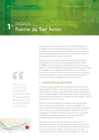 Este puente es conocido por el nombre del Santo de
la Iglesia junto a la que fue construido, se convirtió en
la arteria principal del corazón de Bizkaia ya que por él
fluyen las caravanas de productos, que dieron vida a la
economía bilbaína hasta el siglo XIX.
Bilbao y su puente eran el punto de encuentro entre lo
que llegaba por mar, por el Duranguesado, por Castilla...
En Bilbao se negociaba y se reconducía hacia los nuevos
destinos, como por ejemplo la lana de Castilla hacía Europa,
o los productos europeos hacia Castilla. Se concentró
también el trasporte del hierro de las minas. Es un puente
del que tenemos constancia de varias construcciones e
incluso posiciones, lo detallamos a continuación:
>	 PUENTE VIEJO DE SAN ANTÓN
Estaba ubicado delante de la iglesia y era anterior a la
carta puebla. Desde la creación de la villa y durante los
siglos XVI y primera mitad del XIX el puente se ubicaba
entre la plaza pública de Bilbao (donde hoy se encuentra
el Mercado de la Ribera) y la Iglesia de San Antón, al otro
lado de la ubicación actual.
Desde su construcción se cobraban tasas de pontaje
a los viajeros que pretenden utilizarlo cargados de
mercancías. El primero de los puentes en esta ubicación
fue construido en madera, estando desde 1334. El 24
de febrero de 1335 Doña María Díaz de Haro, concede
a Bilbao prerrogativas económicas para ejecutar y
mantener dicho puente de San Antón.
Después existió un puente de un arco que el 14 de
septiembre de 1441 se cierra tras los daños producidos
por una inundación. Y mas tarde, en 1463 se construyó
un puente de traza gótica, que tenía dos arcos de
altura desigual, con una estrecha calzada y un trazado
Bilbao y su
puente eran
el punto de
encuentro entre
lo que llegaba
por mar, por el
Duranguesado,
por Castilla...
PARADA 1
Puente de San Antón1>
6 <	 PARADA 1. Puente de San Antón
 