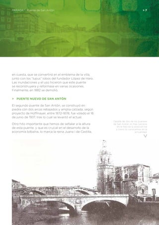 Detalle de dos de los puentes
de San Antón, el mas cercano
en la foto es la posición tal
y como lo conocemos en la
actualidad.
en cuesta, que se convertirá en el emblema de la villa,
junto con los “lupus” lobos del fundador López de Haro.
Las inundaciones y el uso hicieron que este puente
se reconstruyera y reformase en varias ocasiones.
Finalmente, en 1882 se demolió.
>	 PUENTE NUEVO DE SAN ANTÓN
El segundo puente de San Antón, se construyó en
piedra con dos arcos rebajados y amplia calzada, según
proyecto de Hoffmayer, entre 1872-1878, fue volado el 18
de junio de 1937, tras lo cual se levantó el actual.
Otro hito importante que hemos de señalar a la altura
de esta puente, y que es crucial en el desarrollo de la
economía bilbaína, lo marca la reina Juana I de Castilla,
PARADA 1. Puente de San Antón 	 > 7
 