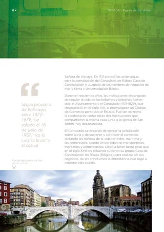Según proyecto
de Hoffmayer,
entre 1872-
1878, fue
volado el 18
de junio de
1937, tras lo
cual se levantó
el actual
8 <	 PARADA 1. Puente de San Antón
Detalle del puente de San
Antón actual.
Señora de Vizcaya. En 1511 aprobó las ordenanzas
para la constitución del Consulado de Bilbao, Casa de
Contratación y Juzgado de los hombres de negocios de
mar y tierra y Universidad de Bilbao.
Durante trescientos años, las instituciones encargadas
de regular la vida de los bilbainos y bilbainas fueron
dos: el Ayuntamiento y el Consulado (1511-1829), que
desapareció en el siglo XIX, al promulgarse un Código
de Comercio para todo el Estado. Fue tan estrecha
la colaboración entre estas dos instituciones que
compartieron la misma casa junto a la iglesia de San
Antón, hoy desaparecida.
El Consulado se encargó de ejercer la jurisdicción
sobre la ría y de sostener y controlar el comercio,
dictando las normas de la vida terrestre, marítima y
las comerciales, siendo Universidad de transportistas,
marítimos y comerciantes. Llegó a tener tanto peso que
en el siglo XVII los bilbaínos tuvieron su propia Casa de
Contratación en Brujas (Bélgica) para realizar allí sus
negocios, de ahí concluimos la importancia que llegó a
ostentar este puerto.
 