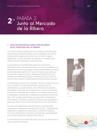 Lechera
PARADA 2. Junto al Mercado de la Ribera	 > 9
>	 OFICIOS DESARROLLADOS POR MUJERES
	 EN EL MERCADO DE LA RIBERA
Los oficios desarrollados por las mujeres en el Mercado
de la Ribera, entrarían dentro de la categoría de oficios
tradicionales, algunos de ellos hoy en día se siguen
realizando y otros ya están en desuso, nos hablan del
reflejo de otra sociedad y organización.
La sociedad primordialmente agrícola y de oficios
artesanos sufre una transformación, y con las ciudades y el
desarrollo económico surgen nuevas necesidades, aumenta
la densidad demográfica, lo que nos lleva a que crezca el
número de mujeres activas. Nuestra sociedad ha tenido
siempre un profundo carácter matriarcal, por lo tanto no
era tan difícil asumir la participación activa de las mujeres.
Cuando pensamos en un mercado actual, lo identificamos
con un edificio en donde están los puestos de los
vendedores o comerciantes, sino utilizamos la palabra
mercadillo. Pues ese es el sistema por el que funcionaba
el primitivo Mercado de la Ribera, sin ningún edificio que
lo albergase, colocando y retirando los puestos todos los
días. Con el paso del tiempo, se colocarían tejavanas o
techumbres, tinglados, lugares cubiertos que ayudaban a
guarecer tanto a los comerciantes como a la mercancía.
En esta actividad diaria encontramos a las llamadas
vendejeras, vendedoras de pescado, frutas… repesadoras,
regateras o regatonas, sardineras, molineras (roderas,
horneras panaderas), lecheras, lavanderas y las aldeanas
que venían desde los pueblos del interior.
Si ahondamos en el perfil de estos oficios los definiremos
de la siguiente manera:
PARADA 2
Junto al Mercado
de la Ribera
2>
 