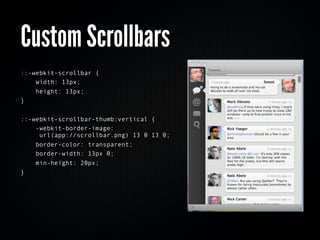 Custom Scrollbars
::-webkit-scrollbar {
    width: 13px;
    height: 13px;
}


::-webkit-scrollbar-thumb:vertical {
    -webkit-border-image:
     url(app://scrollbar.png) 13 0 13 0;
    border-color: transparent;
    border-width: 13px 0;
    min-height: 20px;
}
 