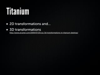 Titanium
 2D transformations and...
 3D transformations
 http://www.arcaner.com/2009/07/25/css-3d-transformations-in-titanium-desktop/
 