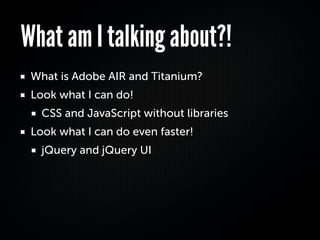 What am I talking about?!
 What is Adobe AIR and Titanium?
 Look what I can do!
   CSS and JavaScript without libraries
 Look what I can do even faster!
   jQuery and jQuery UI
 