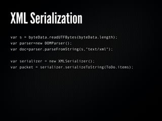 XML Serialization
var s = byteData.readUTFBytes(byteData.length);
var parser=new DOMParser();
var doc=parser.parseFromString(s,"text/xml");


var serializer = new XMLSerializer();
var packet = serializer.serializeToString(ToDo.items);
 
