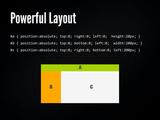 Powerful Layout
#a	
  {	
  position:absolute;	
  top:0;	
  right:0;	
  left:0;	
  	
  height:20px;	
  }
#b	
  {	
  position:absolute;	
  top:0;	
  bottom:0;	
  left:0;	
  	
  width:200px;	
  }
#c	
  {	
  position:absolute;	
  top:0;	
  right:0;	
  bottom:0;	
  left:200px;	
  }	
  	
  
 