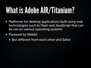 What is Adobe AIR/Titanium?
 Platforms for desktop applications built using web
 technologies such as Flash and JavaScript that can
 be run on various operating systems
 Powered by Webkit
   But diﬀerent from each other and Safari
 