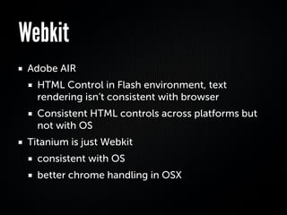 Webkit
 Adobe AIR
   HTML Control in Flash environment, text
   rendering isn’t consistent with browser
   Consistent HTML controls across platforms but
   not with OS
 Titanium is just Webkit
   consistent with OS
   better chrome handling in OSX
 