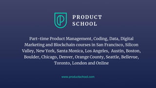 www.productschool.com
Part-time Product Management, Coding, Data, Digital
Marketing and Blockchain courses in San Francisco, Silicon
Valley, New York, Santa Monica, Los Angeles, Austin, Boston,
Boulder, Chicago, Denver, Orange County, Seattle, Bellevue,
Toronto, London and Online
 