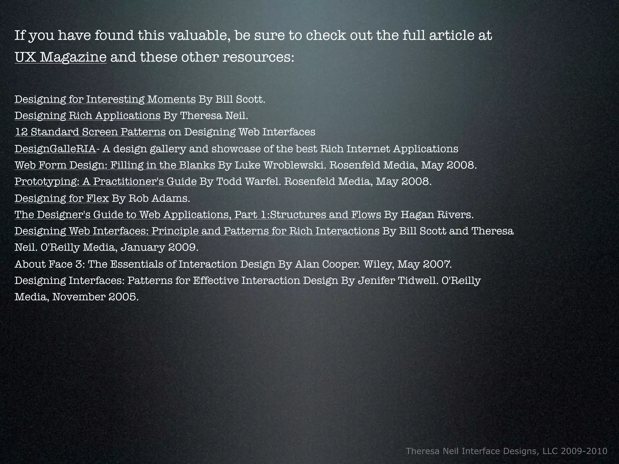 If you have found this valuable, be sure to check out the full article at
UX Magazine and these other resources:

Designing for Interesting Moments By Bill Scott.
Designing Rich Applications By Theresa Neil.
12 Standard Screen Patterns on Designing Web Interfaces
DesignGalleRIA- A design gallery and showcase of the best Rich Internet Applications
Web Form Design: Filling in the Blanks By Luke Wroblewski. Rosenfeld Media, May 2008.
Prototyping: A Practitioner's Guide By Todd Warfel. Rosenfeld Media, May 2008.
Designing for Flex By Rob Adams.
The Designer's Guide to Web Applications, Part 1:Structures and Flows By Hagan Rivers.
Designing Web Interfaces: Principle and Patterns for Rich Interactions By Bill Scott and Theresa
Neil. O'Reilly Media, January 2009.
About Face 3: The Essentials of Interaction Design By Alan Cooper. Wiley, May 2007.
Designing Interfaces: Patterns for Effective Interaction Design By Jenifer Tidwell. O'Reilly
Media, November 2005.




                                                                             Theresa Neil Interface Designs, LLC 2009-2010
 
