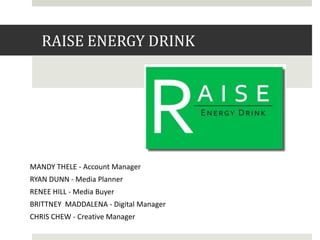 RAISE ENERGY DRINK

MANDY THELE - Account Manager
RYAN DUNN - Media Planner
RENEE HILL - Media Buyer
BRITTNEY MADDALENA - Digital Manager
CHRIS CHEW - Creative Manager

 