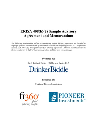 ERISA 408(b)(2) Sample Advisory
            Agreement and Memorandum
The following memorandum and the accompanying sample Advisory Agreement are intended to
highlight general considerations by investment advisers in complying with ERISA Regulation
section 2550.408b-2(c) through the use of an advisory agreement. Advisers should consult with
their own attorney in light of these considerations and their own circumstances.



                                      Prepared by:
                    Fred Reish of Drinker, Biddle and Reath, LLP




                                      Presented by:
                             fi360 and Pioneer Investments
 