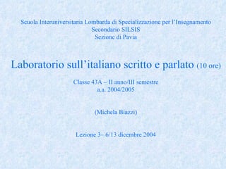 Scuola Interuniversitaria Lombarda di Specializzazione per l’Insegnamento Secondario SILSIS Sezione di Pavia Laboratorio sull’italiano scritto e parlato  (10 ore) Classe 43A – II anno/III semestre a.a. 2004/2005 (Michela Biazzi) Lezione 3– 6/13 dicembre 2004 