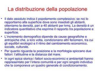 La distribuzione della popolazione Il dato assoluto indica il popolamento complessivo; se noi lo rapportiamo alla superficie dove sono insediati gli abitanti, otteniamo la densità, pari a 40 abitanti per kmq. La densità è un indicatore quantitativo che esprime il rapporto tra popolazione e superficie. L’incremento demografico dipende da cause geografiche e antropiche che, a loro volta, condizionano altri fenomeni, tra cui gli equilibri ecologici e il ritmo del cambiamento economico, sociale, culturale. Per quanto riguarda la posizione e la morfologia spiccano due fattori: l’altitudine e la distanza dal mare. In ogni epica storica i fattori socio-econimici e ambientali hanno rappresentato per l’intera comunità e per ogni singolo individuo che la componeva un quadro generale di condizionamento. 