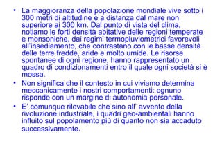 La maggioranza della popolazione mondiale vive sotto i 300 metri di altitudine e a distanza dal mare non superiore ai 300 km. Dal punto di vista del clima, notiamo le forti densità abitative delle regioni temperate e monsoniche, dai regimi termopluviometrici favorevoli all’insediamento, che contrastano con le basse densità delle terre fredde, aride e molto umide. Le risorse spontanee di ogni regione, hanno rappresentato un quadro di condizionamenti entro il quale ogni società si è mossa. Non significa che il contesto in cui viviamo determina meccanicamente i nostri comportamenti: ognuno risponde con un margine di autonomia personale. E’ comunque rilevabile che sino all’ avvento della rivoluzione industriale, i quadri geo-ambientali hanno influito sul popolamento più di quanto non sia accaduto successivamente . 