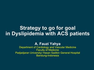 Strategy to go for goal
in Dyslipidemia with ACS patients
A. Fauzi Yahya
Department of Cardiology and Vascular Medicine
Faculty of Medicine
Padjadjaran University/ Hasan Sadikin General Hospital
Bandung-Indonesia
 