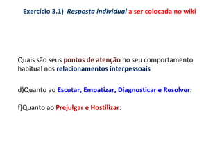 Quais são seus  pontos de atenção  no seu comportamento habitual nos  relacionamentos interpessoais Quanto ao  Escutar, Empatizar, Diagnosticar e Resolver : Quanto ao  Prejulgar e Hostilizar : Exercício 3.1)  Resposta individual  a ser colocada no wiki 