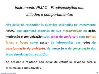 Instrumento PMAC - Predisposições nas atitudes e comportamentos [email_address] Não deixe de responder às questões solicitadas no instrumento  PMAC , que apontará aspectos de sua  mecanicidade  na  ação, motivação e comunicação ; suas  zonas de conforto  e seus  pontos fortes e fracos  como  gestor  de informações das  redes  de  transformação do ambiente , de  inovação  e de  conservação  das áreas vinculadas à sua posição. Ao   acessar o relatório não deixe de estudá-lo, levando para a próxima aula suas dúvidas  