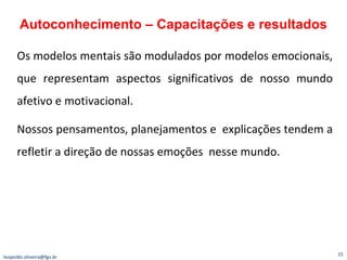 Os modelos mentais são modulados por modelos emocionais, que representam aspectos significativos de nosso mundo afetivo e motivacional. Nossos pensamentos, planejamentos e  explicações tendem a refletir a direção de nossas emoções  nesse mundo. Autoconhecimento – Capacitações e resultados [email_address] 