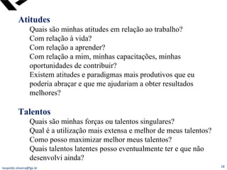 Atitudes Quais são minhas atitudes em relação ao trabalho? Com relação à vida? Com relação a aprender? Com relação a mim, minhas capacitações, minhas oportunidades de contribuir? Existem atitudes e paradigmas mais produtivos que eu poderia abraçar e que me ajudariam a obter resultados melhores? Talentos Quais são minhas forças ou talentos singulares? Qual é a utilização mais extensa e melhor de meus talentos? Como posso maximizar melhor meus talentos?  Quais talentos latentes posso eventualmente ter e que não desenvolvi ainda? [email_address] 