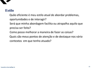 Estilo Quão eficiente é meu estilo atual de abordar problemas, oportunidades e de interagir? Será que minha abordagem facilita ou atrapalha aquilo que precisa ser feito? Como posso melhorar a maneira de fazer as coisas? Quais são meus pontos de atenção e de destaque nos vário contextos  em que tenho atuado?  [email_address] 