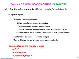 [email_address] 3.2.1 Caráter e Competência:  São recomendações relativas às Capacitações: Aumente suas capacitações : Utilize suas forças e seus propósitos Trabalhe encima de seus pontos fortes Tenha vontade de alcançar algo e desenvolva algum TACHE Conheça suas PMAC e saiba como  utilizar este conhecimento Mantenha-se atualizado -  aprenda sempre Tenha objetivo claro e procure saber como realizá-lo Como estamos em relação a isso:  Eu? Minha área Minha empresa? Exercício 3.2: DISCUSSÃO EM GRUPO  (PARA O WIKI) 