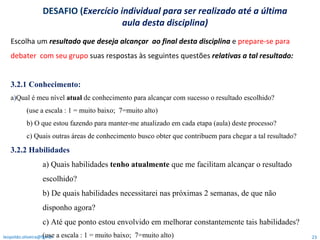 Escolha um  resultado que deseja alcançar  ao final desta disciplina  e  prepare-se para debater  com seu grupo  suas respostas   às seguintes questões  relativas   a tal resultado:  3.2.1 Conhecimento:  a ) Qual é meu nível  atual  de conhecimento para alcançar com sucesso o resultado escolhido?  (use a escala : 1 = muito baixo;  7=muito alto)  b) O que estou fazendo para manter-me atualizado em cada etapa (aula) deste processo?  c) Quais outras áreas de conhecimento busco obter que contribuem para chegar a tal resultado? 3.2.2 Habilidades a) Quais habilidades  tenho atualmente  que me facilitam alcançar o resultado escolhido? b) De quais habilidades necessitarei nas próximas 2 semanas, de que não disponho agora?  c) Até que ponto estou envolvido em melhorar constantemente tais habilidades? (use a escala : 1 = muito baixo;  7=muito alto)  [email_address] DESAFIO ( Exercício individual para ser realizado até a última aula desta disciplina) 