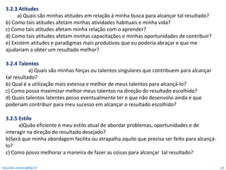3.2.3 Atitudes a) Quais são minhas atitudes em relação à minha busca para alcançar tal resultado? b) Como tais atitudes afetam minhas atividades habituais e minha vida? c) Como tais atitudes afetam minha relação com o aprender? d) Como tais atitudes afetam minhas capacitações e minhas oportunidades de contribuir? e) Existem atitudes e paradigmas mais produtivos que eu poderia abraçar e que me ajudariam a obter um resultado melhor? 3.2.4 Talentos a) Quais são minhas forças ou talentos singulares que contribuem para alcançar  tal resultado? b) Qual é a utilização mais extensa e melhor de meus talentos para alcançá-lo? c) Como posso maximizar melhor meus talentos na direção do resultado escolhido?  d) Quais talentos latentes posso eventualmente ter e que não desenvolvi ainda e que poderiam contribuir para meu sucesso em alcançar o resultado escolhido? 3.2.5 Estilo a)Quão eficiente é meu estilo atual de abordar problemas, oportunidades e de interagir na direção do resultado desejado? b)Será que minha abordagem facilita ou atrapalha aquilo que precisa ser feito para alcançá-lo? c) Como posso melhorar a maneira de fazer as coisas para alcançar  tal resultado? [email_address] 