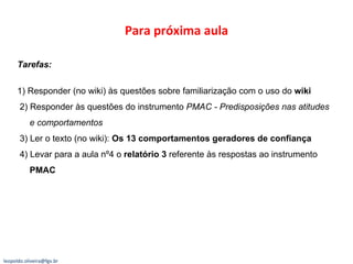 Para próxima aula Tarefas:  1) Responder (no wiki) às questões sobre familiarização com o uso do  wiki 2) Responder às questões do instrumento  PMAC - Predisposições nas atitudes   e comportamentos 3) Ler o texto (no wiki):  Os 13 comportamentos geradores de confiança 4) Levar para a aula nº4 o  relatório 3  referente às respostas ao instrumento   PMAC [email_address] 