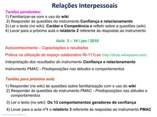 Relações Interpessoais Tarefas pendentes:  1) Familiarizar-se com o uso do  wiki 2) Responder às questões do instrumento  Confiança e relacionamento 3) Ler o texto (no wiki):  Caráter e Competência e  refletir sobre a questões (wiki) 4) Levar para a próxima aula o  relatório 2  referente às respostas ao instrumento  Aula  3 – 14 / jan / 2010   Autoconhecimento – Capacitações e resultados Prática na utilização do espaço colaborativo RI-111Leo  (http://dicas.wikispaces.com) Interpretação dos resultados do instrumento  Confiança e relacionamento Instrumento PMAC - Predisposições nas atitudes e comportamentos Tarefas para próxima aula:  1) Responder (no wiki) às questões sobre familiarização com o uso do  wiki 2) Responder às questões do instrumento  PMAC - Predisposições nas atitudes e   comportamentos 3) Ler o texto (no wiki):  Os 13 comportamentos geradores de confiança 4) Levar para a aula nº4 o  relatório 3  referente às respostas ao instrumento  PMAC 