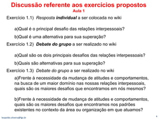 Exercício 1.1)  Resposta  individual   a ser colocada no wiki  a)Qual é o principal desafio das relações interpessoais? b)Qual é uma alternativa para sua superação?   Exercício 1.2)  Debate do grupo  a ser realizado no wiki  a)Qual são os dois principais desafios das relações interpessoais? b)Quais são alternativas para sua superação?   Exercício 1.3)  Debate do grupo  a ser realizado no wiki  a)Frente à necessidade da mudança de atitudes e comportamentos, na busca de um maior domínio nas nossas relações interpessoais, quais são os maiores desafios que encontramos em nós mesmos?   b)Frente à necessidade de mudança de atitudes e comportamentos, quais são os maiores desafios que encontramos nos padrões existentes no contexto da área ou organização em que atuamos? [email_address] Discussão referente aos exercícios propostos Aula 1 