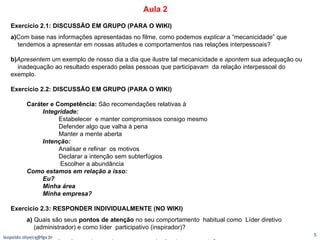 Exercício 2.1: DISCUSSÃO EM GRUPO (PARA O WIKI)   a) Com base nas informações apresentadas no filme, como podemos  explicar  a “mecanicidade” que   tendemos a apresentar em nossas atitudes e comportamentos nas relações interpessoais? b) Apresentem  um exemplo de nosso dia a dia que ilustre tal mecanicidade e  apontem  sua adequação ou   inadequação ao resultado esperado pelas pessoas que participavam  da relação interpessoal do exemplo.  Exercício 2.2: DISCUSSÃO EM GRUPO (PARA O WIKI)  Caráter e Competência:  São recomendações relativas à Integridade:  Estabelecer  e manter compromissos consigo mesmo Defender algo que valha à pena Manter a mente aberta Intenção:  Analisar e refinar  os motivos Declarar a intenção sem subterfúgios Escolher a abundância Como estamos em relação a isso:  Eu? Minha área Minha empresa?   Exercício 2.3: RESPONDER INDIVIDUALMENTE (NO WIKI)   a)  Quais são seus  pontos de atenção  no seu comportamento  habitual como  Líder diretivo   (administrador) e como líder  participativo (inspirador)?  b)  Que implicações podem ter isso em suas relações interpessoais?  [email_address] Aula 2 