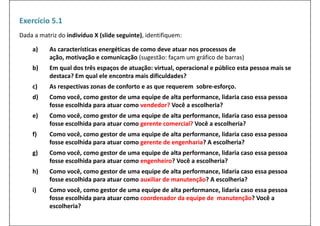 Exercício 5.1
Dada a matriz do indivíduo X (slide seguinte), identifiquem:

    a)     As características energéticas de como deve atuar nos processos de
           As características energéticas de como deve atuar nos processos de
           ação, motivação e comunicação (sugestão: façam um gráfico de barras)
    b)     Em qual dos três espaços de atuação: virtual, operacional e público esta pessoa mais se 
           destaca? Em qual ele encontra mais dificuldades?
           destaca? Em qual ele encontra mais dificuldades?
    c)     As respectivas zonas de conforto e as que requerem  sobre‐esforço.
    d)     Como você, como gestor de uma equipe de alta performance, lidaria caso essa pessoa 
           fosse escolhida para atuar como vendedor? Você a escolheria?
    e)     Como você, como gestor de uma equipe de alta performance, lidaria caso essa pessoa 
           fosse escolhida para atuar como gerente comercial? Você a escolheria?
           fosse escolhida para atuar como gerente comercial? Você a escolheria?
    f)     Como você, como gestor de uma equipe de alta performance, lidaria caso essa pessoa 
           fosse escolhida para atuar como gerente de engenharia? A escolheria?
    g)
     )     Como você, como gestor de uma equipe de alta performance, lidaria caso essa pessoa 
                     ê              d         i d l         f          lid i
           fosse escolhida para atuar como engenheiro? Você a escolheria?
    h)     Como você, como gestor de uma equipe de alta performance, lidaria caso essa pessoa 
           fosse escolhida para atuar como auxiliar de manutenção? A escolheria?
    i)     Como você, como gestor de uma equipe de alta performance, lidaria caso essa pessoa 
           fosse escolhida para atuar como coordenador da equipe de  manutenção? Você a 
                           p                               q p               ç
           escolheria?
 