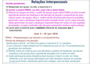 Tarefas pendentes:
                              Relações Interpessoais
    1) Responder em grupo no wiki o exercício 4.1
                       grupo,    wiki,             41
    2) Inserir a matriz PMAC, na wiki, caso não o tenha feito)
    3) Discutir em grupo (na wiki), o perfil da equipe (cuja matriz PMAC já está na wiki,
       apontando pontos de destaque e de atenção da equipe e preparando-se para
       indicar quem, da equipe, teria o melhor perfil atitudinal para assumir posições
       g
       gerenciais caso o destaque requerido p
                               q      q        pela situação fosse: a) em cada uma das
                                                                     )
       redes gerenciais; b) caso o destaque requerido fosse em cada um dos espaços
       de atuação; c) caso o indicado não devesse apresentar nenhum sobre-esforço.
    4) Levar para a próxima aula o relatório referente às respostas aos 3
        instrumentos
                                  Aula 5 – 19 / jan / 2010
   PMAC - Predisposições nas atitudes e comportamentos
   Pontos de destaque e de atenção
   Tarefa
   T f para a aula 6 : a) Fazer em grupo o exercício 5.1 e, t bé
                     l      )F                        í i 5 1 também:
   1) Ler e discutir o texto (disponível no material da aula 3): Os 13 comportamentos
      geradores de confiança
   2) Refletir sobre os motivos que nos dificultam a prática do feedback, da atitude
      empática e da escuta ativa, apontando soluções (ver o texto na wiki)
   3) Cada p
    )       participante desta disciplina deve buscar e inserir na wiki um video
                   p                 p
      referente a um dos temas abrangidos por esta disciplina (baixar do youtube
      ou de outra fonte), solicitando ajuda dos colegas, caso se faça necessário.
leopoldo.oliveira@fgv.br
 