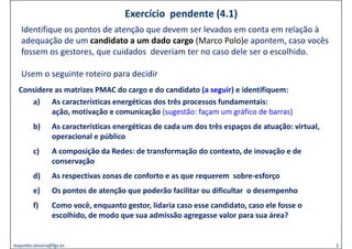 Exercício  pendente (4.1)
   Identifique os pontos de atenção que devem ser levados em conta em relação à
   Id tifi           t d t ã            d          l d            t        l ã à
   adequação de um candidato a um dado cargo (Marco Polo)e apontem, caso vocês
   fossem os gestores, que cuidados  deveriam ter no caso dele ser o escolhido. 
              g       ,q

   Usem o seguinte roteiro para decidir
  Considere as matrizes PMAC do cargo e do candidato (a seguir) e identifiquem: 
     a) As características energéticas dos três processos fundamentais:  
           ação, motivação e comunicação (sugestão: façam um gráfico de barras)
           ação motivação e comunicação (sugestão façam um gráfico de barras)
         b)       As características energéticas de cada um dos três espaços de atuação: virtual, 
                  operacional e público
                  operacional e público
         c)       A composição da Redes: de transformação do contexto, de inovação e de 
                  conservação
         d)       As respectivas zonas de conforto e as que requerem  sobre‐esforço
          )
         e)       Os pontos de atenção que poderão facilitar ou dificultar  o desempenho
                     p             ç q p                                           p
         f)       Como você, enquanto gestor, lidaria caso esse candidato, caso ele fosse o 
                  escolhido, de modo que sua admissão agregasse valor para sua área?


leopoldo.oliveira@fgv.br                                                                             3
 