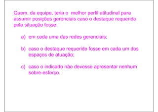 Quem,
Quem da equipe, teria o melhor perfil atitudinal para
           equipe
assumir posições gerenciais caso o destaque requerido
pela situação fosse:

   a) em cada uma das redes gerenciais;

   b) caso o destaque requerido fosse em cada um dos
      espaços de atuação;

   c) caso o indicado não devesse apresentar nenhum
      sobre-esforço.
                  ç
 