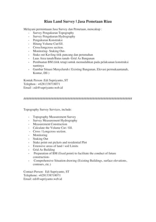 Riau Land Survey | Jasa Pemetaan Riau
Melayani permintaaan Jasa Survey dan Pemetaan, mencakup :
- Survey Pengukuran Topography
- Survey Pengukuran Hydrography
- Pengukuran Konstruksi
- Hitung Volume Cut/fill.
- Cross/longcross section.
- Monitoring- Staking Out-
- Stake out Kavling titik pancang dan perumahan	
  
- Luas Area tanah/Batas tanah- Grid As Bangunan	
  
- Pembuatan BM (titik tetap) untuk memudahkan pada pelaksanan konstruksi
nantinya	
  
- Gambar Situasi Menyeluruh ( Existing Bangunan, Elevasi permukaantanah,
Kontur, Dll )	
  
	
  
Kontak Person :Edi Supriyanto, ST
Telephon : +6281338718071
Email : edi@supriyanto.web.id
#####################################################################
Topography Survey Services, include: 
- Topography Measurement Survey
- Survey Measurement Hydrography 
- Measurement Construction
- Calculate the Volume Cut / fill.
- Cross / Longcross section.
- Monitoring
- Staking Out	
  
- Stake point out pickets and residential Plot	
  
- Extensive areas of land / soil Limits	
  
- Grid As Building	
  
- Preparation of BM (fixed point) to facilitate the conduct of future
construction-	
  
- Comprehensive Situation drawing (Existing Buildings, surface elevations,
contours, etc.)	
  
	
  
Contact Person:  Edi Supriyanto, ST
Telephone: +6281338718071
Email: edi@supriyanto.web.id
	
  
 
