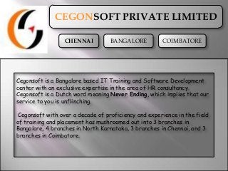 CEGONSOFT PRIVATE LIMITED
CHENNAI

BANGALORE

COIMBATORE

Cegonsoft is a Bangalore based IT Training and Software Development
center with an exclusive expertise in the area of HR consultancy.
Cegonsoft is a Dutch word meaning Never Ending, which implies that our
service to you is unflinching.
Cegonsoft with over a decade of proficiency and experience in the field
of training and placement has mushroomed out into 3 branches in
Bangalore, 4 branches in North Karnataka, 3 branches in Chennai, and 3
branches in Coimbatore.

 