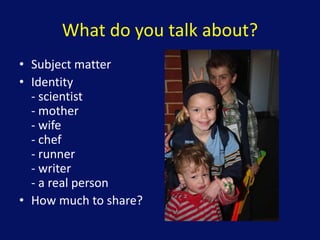 What do you talk about?
• Subject matter
• Identity
- scientist
- mother
- wife
- chef
- runner
- writer
- a real person
• How much to share?
 