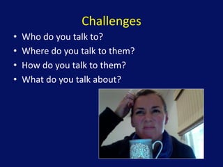 Challenges
• Who do you talk to?
• Where do you talk to them?
• How do you talk to them?
• What do you talk about?
 