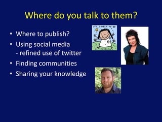 Where do you talk to them?
• Where to publish?
• Using social media
- refined use of twitter
• Finding communities
• Sharing your knowledge
 