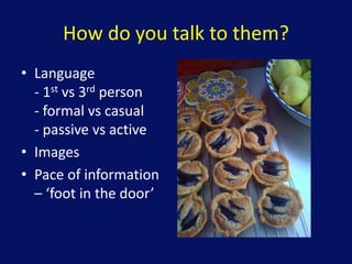 How do you talk to them?
• Language
- 1st vs 3rd person
- formal vs casual
- passive vs active
• Images
• Pace of information
– ‘foot in the door’
 