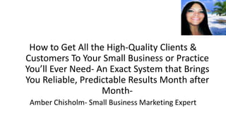 How to Get All the High-Quality Clients &
Customers To Your Small Business or Practice
You’ll Ever Need- An Exact System that Brings
You Reliable, Predictable Results Month after
                   Month-
 Amber Chisholm- Small Business Marketing Expert
 