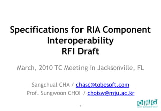 Specifications for RIA Component Interoperability RFI Draft March, 2010 TC Meeting in Jacksonville, FL Sangchual CHA / chasc@tobesoft.com Prof. Sungwoon CHOI / choisw@mju.ac.kr 1 